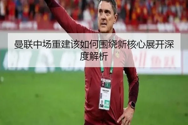 曼联中场重建该如何围绕新核心展开深度解析