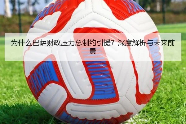 为什么巴萨财政压力总制约引援？深度解析与未来前景