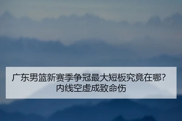 广东男篮新赛季争冠最大短板究竟在哪？内线空虚成致命伤