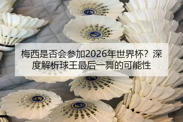 梅西是否会参加2026年世界杯？深度解析球王最后一舞的可能性