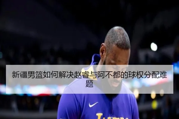 新疆男篮如何解决赵睿与阿不都的球权分配难题