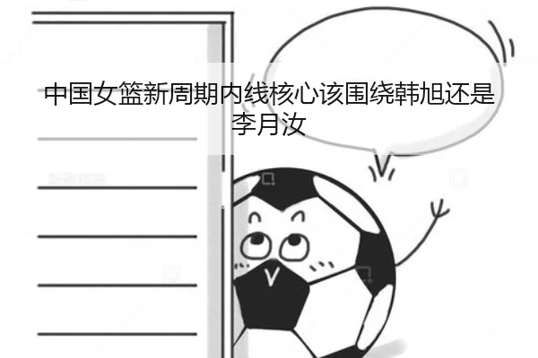 中国女篮新周期内线核心该围绕韩旭还是李月汝