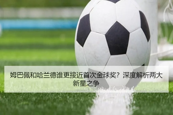 姆巴佩和哈兰德谁更接近首次金球奖？深度解析两大新星之争