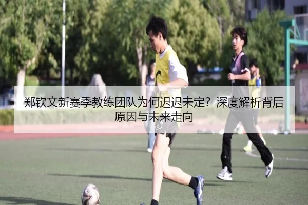 郑钦文新赛季教练团队为何迟迟未定？深度解析背后原因与未来走向